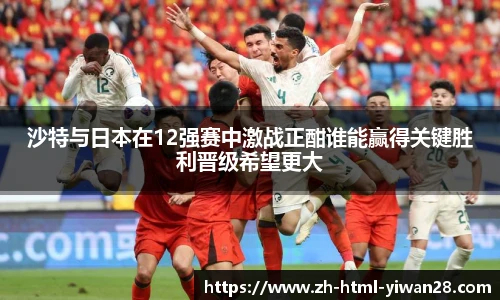 沙特与日本在12强赛中激战正酣谁能赢得关键胜利晋级希望更大